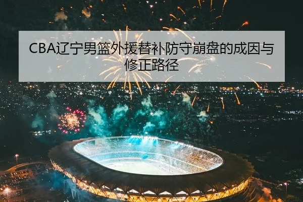 CBA辽宁男篮外援替补防守崩盘的成因与修正路径