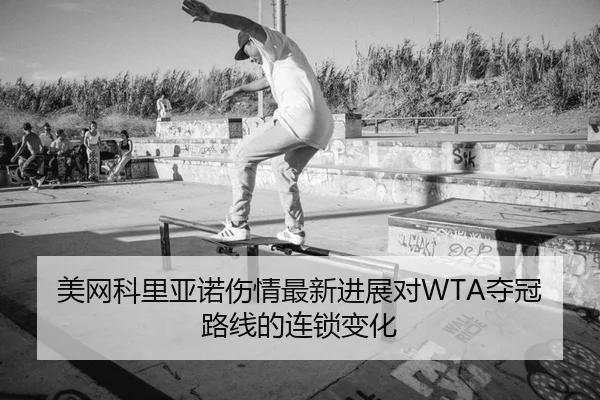 美网科里亚诺伤情最新进展对WTA夺冠路线的连锁变化